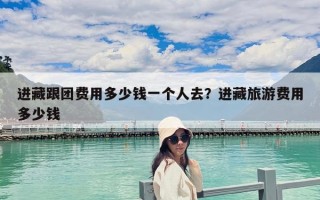 進藏跟團費用多少錢一個人去？進藏旅游費用多少錢