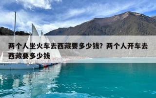 兩個人坐火車去西藏要多少錢？兩個人開車去西藏要多少錢