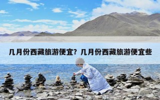 幾月份西藏旅游便宜？幾月份西藏旅游便宜些