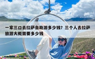 一家三口去拉薩自助游多少錢？三個(gè)人去拉薩旅游大概需要多少錢