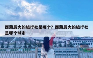 西藏最大的旅行社是哪個？西藏最大的旅行社是哪個城市