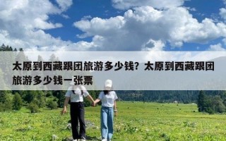 太原到西藏跟團(tuán)旅游多少錢？太原到西藏跟團(tuán)旅游多少錢一張票