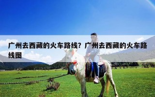 廣州去西藏的火車路線？廣州去西藏的火車路線圖