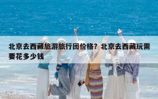 北京去西藏旅游旅行團(tuán)價(jià)格？北京去西藏玩需要花多少錢