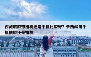 西藏旅游帶相機還是手機比較好？去西藏用手機拍照還是相機