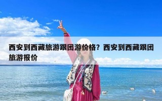 西安到西藏旅游跟團游價格？西安到西藏跟團旅游報價
