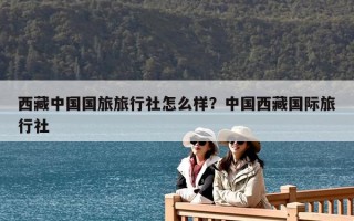 西藏中國(guó)國(guó)旅旅行社怎么樣？中國(guó)西藏國(guó)際旅行社