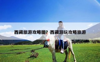 西藏旅游攻略圖？西藏游玩攻略旅游