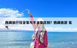 西藏旅行社含氧與不含氧區別？西藏旅游 氧氣