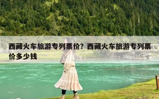 西藏火車旅游專列票價？西藏火車旅游專列票價多少錢