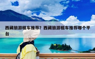 西藏旅游租車推薦？西藏旅游租車推薦哪個平臺