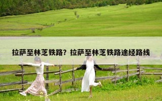 拉薩至林芝鐵路？拉薩至林芝鐵路途經路線