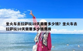 坐火車去拉薩玩10天需要多少錢？坐火車去拉薩玩10天需要多少錢費用