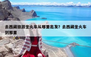 去西藏旅游坐火車從哪里出發？去西藏坐火車到那里