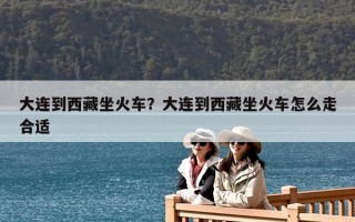大連到西藏坐火車？大連到西藏坐火車怎么走合適