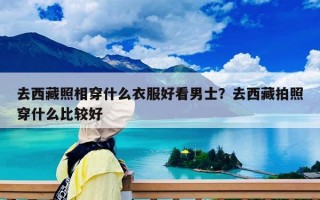 去西藏照相穿什么衣服好看男士？去西藏拍照穿什么比較好