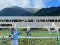 六月份去西藏穿什么衣服？六月份去西藏用穿羽絨服嗎