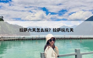 拉薩六天怎么玩？拉薩玩幾天