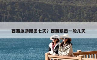 西藏旅游跟團七天？西藏跟團一般幾天