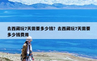 去西藏玩7天需要多少錢？去西藏玩7天需要多少錢費用