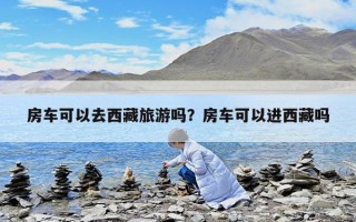 房車(chē)可以去西藏旅游嗎？房車(chē)可以進(jìn)西藏嗎