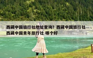 西藏中國旅行社地址查詢？西藏中國旅行社 西藏中國青年旅行社 哪個好