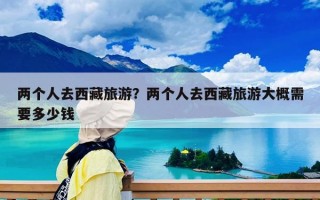 兩個人去西藏旅游？兩個人去西藏旅游大概需要多少錢
