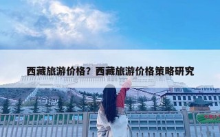 西藏旅游價格？西藏旅游價格策略研究