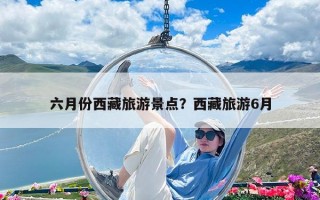 六月份西藏旅游景點？西藏旅游6月