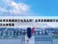 北京去西藏旅行社怎么樣？北京去西藏旅行社怎么樣報備