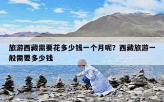旅游西藏需要花多少錢一個月呢？西藏旅游一般需要多少錢