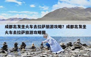 成都出發坐火車去拉薩旅游攻略？成都出發坐火車去拉薩旅游攻略圖