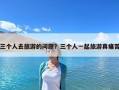 三個人去旅游的問題？三個人一起旅游真痛苦