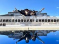 去西藏應(yīng)該準(zhǔn)備什么衣服？去西藏需要準(zhǔn)備的衣服