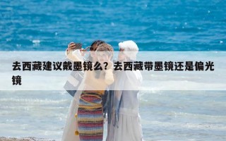 去西藏建議戴墨鏡么？去西藏帶墨鏡還是偏光鏡