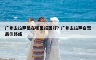 廣州去拉薩是在哪里報團(tuán)好？廣州去拉薩自駕最佳路線