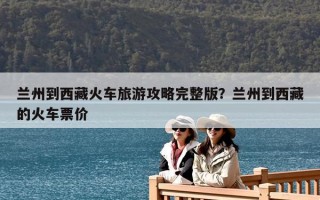 蘭州到西藏火車旅游攻略完整版？蘭州到西藏的火車票價