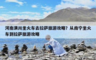 河南潢川坐火車去拉薩旅游攻略？從南寧坐火車到拉薩旅游攻略