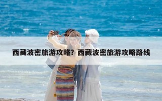 西藏波密旅游攻略？西藏波密旅游攻略路線