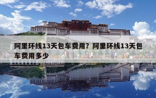 阿里環線13天包車費用？阿里環線13天包車費用多少