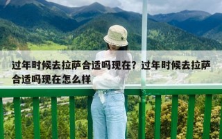 過年時候去拉薩合適嗎現(xiàn)在？過年時候去拉薩合適嗎現(xiàn)在怎么樣