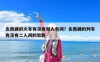 去西藏的火車有沒有雙人包間？去西藏的列車有沒有二人間的軟臥