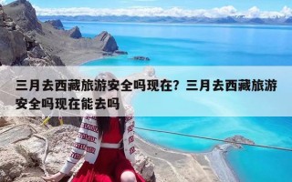 三月去西藏旅游安全嗎現在？三月去西藏旅游安全嗎現在能去嗎