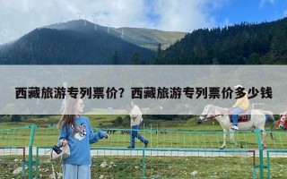 西藏旅游專列票價？西藏旅游專列票價多少錢