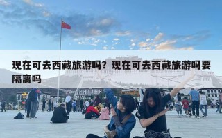 現在可去西藏旅游嗎？現在可去西藏旅游嗎要隔離嗎