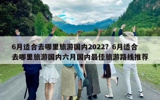 6月適合去哪里旅游國內(nèi)2022？6月適合去哪里旅游國內(nèi)六月國內(nèi)最佳旅游路線推薦