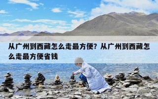從廣州到西藏怎么走最方便？從廣州到西藏怎么走最方便省錢
