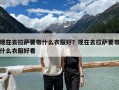 現在去拉薩要帶什么衣服好？現在去拉薩要帶什么衣服好看