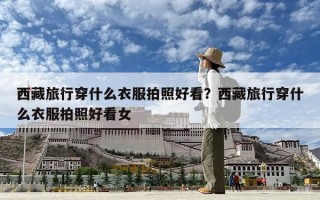 西藏旅行穿什么衣服拍照好看？西藏旅行穿什么衣服拍照好看女