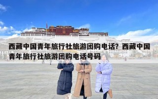 西藏中國青年旅行社旅游團購電話？西藏中國青年旅行社旅游團購電話號碼